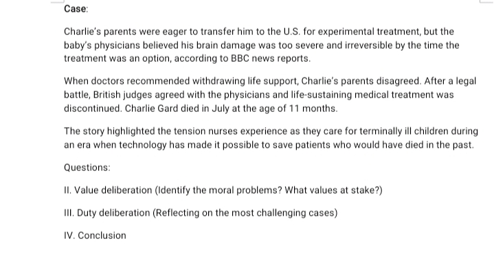 Case:
Charlie's parents were eager to transfer him to the U.S. for experimental treatment, but the
baby's physicians believed his brain damage was too severe and irreversible by the time the
treatment was an option, according to BBC news reports.
When doctors recommended withdrawing life support, Charlie's parents disagreed. After a legal
battle, British judges agreed with the physicians and life-sustaining medical treatment was
discontinued. Charlie Gard died in July at the age of 11 months.
The story highlighted the tension nurses experience as they care for terminally ill children during
an era when technology has made it possible to save patients who would have died in the past.
Questions:
II. Value deliberation (Identify the moral problems? What values at stake?)
II. Duty deliberation (Reflecting on the most challenging cases)
IV. Conclusion
