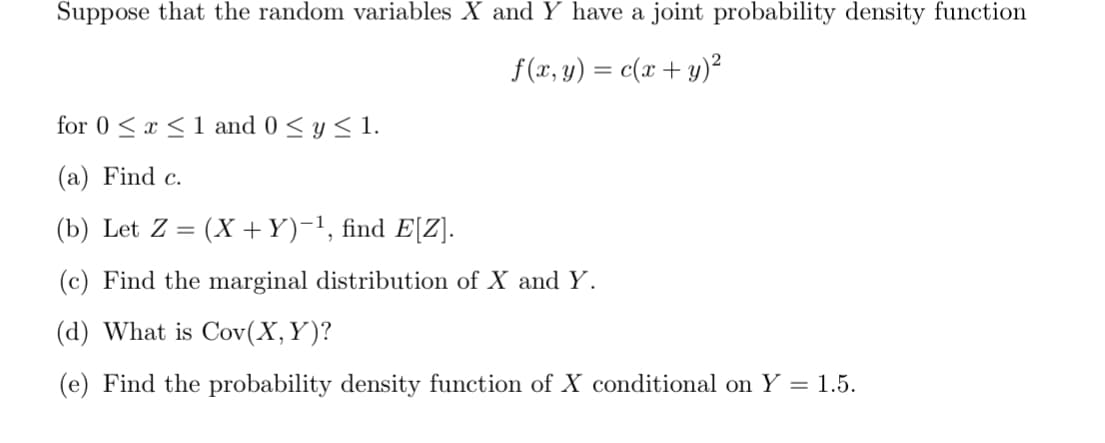 Suppose that the random variables X and Y have a joint probability density function
f(x, y) = c(x + y)²
for 0≤x≤ 1 and 0 ≤ y ≤ 1.
(a) Find c.
(b) Let Z = (X + Y)−¹, find E[Z].
(c) Find the marginal distribution of X and Y.
(d) What is Cov(X, Y)?
(e) Find the probability density function of X conditional on Y = 1.5.
