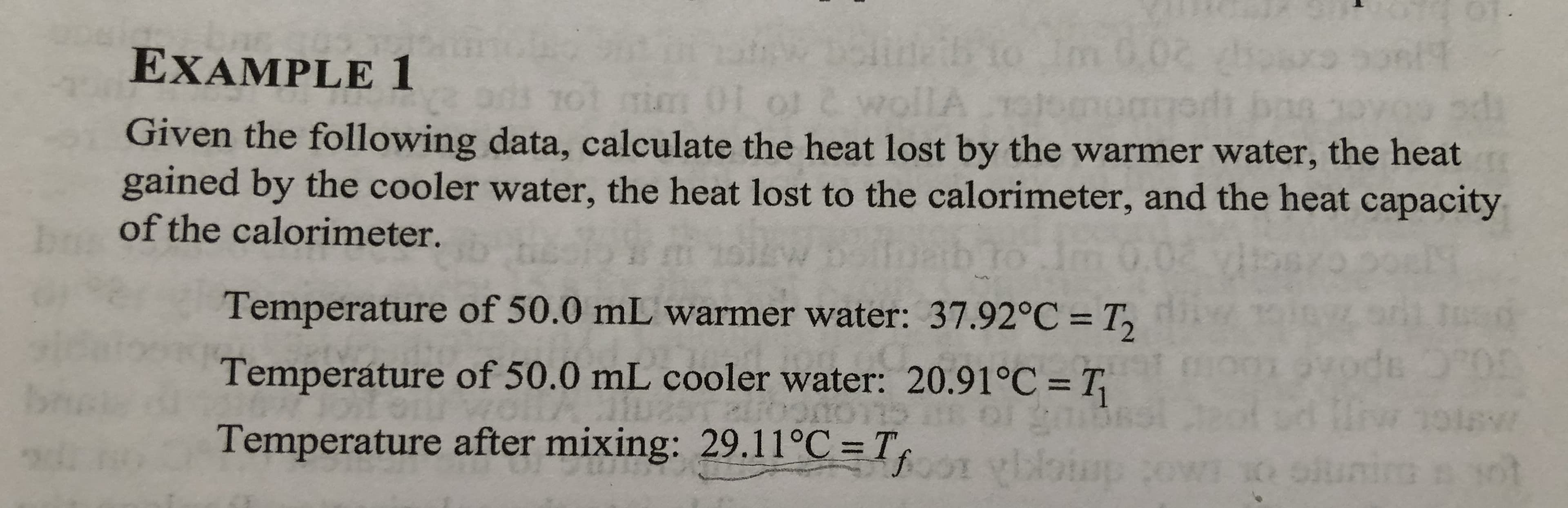 elt
EXAMPLE 1
2 wollA
Given the following data, calculate the heat lost by the warmer water, the heat
gained by the cooler water, the heat lost to the calorimeter, and the heat capacity
m01 o1
10
of the calorimeter.
tm
to Jm
Temperature of 50.0 mL warmer water: 37.92°C T
du O 0:
1
Temperature of 50.0 mL cooler water: 20.91°C = T
OI 90
Temperature after mixing: 29.11°C = T, vinim
ai
ALIOOOTS
19
W
oUAO: demck
