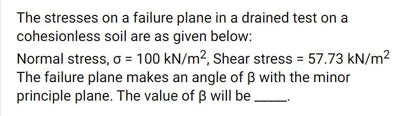 The stresses on a failure plane in a drained test on a
cohesionless soil are as given below:
Normal stress, o = 100 kN/m2, Shear stress = 57.73 kN/m2
The failure plane makes an angle of B with the minor
principle plane. The value of B will be
