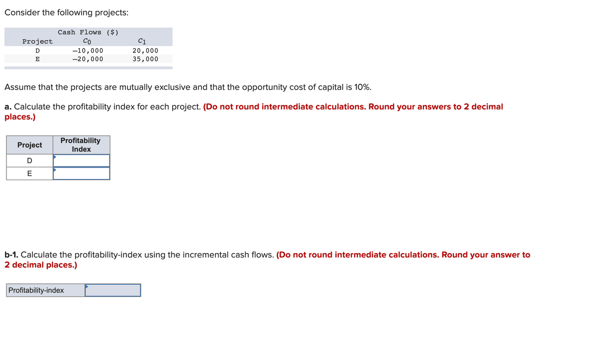 Consider the following projects:
Cash Flows ($)
Co
-10,000
-20,000
Project
D
E
Assume that the projects are mutually exclusive and that the opportunity cost of capital is 10%.
a. Calculate the profitability index for each project. (Do not round intermediate calculations. Round your answers to 2 decimal
places.)
Project
D
E
Profitability
Index
C1
20,000
35,000
b-1. Calculate the profitability-index using the incremental cash flows. (Do not round intermediate calculations. Round your answer to
2 decimal places.)
Profitability-index