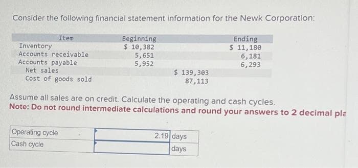 Consider the following financial statement information for the Newk Corporation:
Beginning
$10,382
Ending
$ 11,180
6,181
6,293
Item
Inventory
Accounts receivable
Accounts payable
Net sales.
Cost of goods sold
5,651
5,952
Operating cycle
Cash cycle
$ 139,303
87,113
Assume all sales are on credit. Calculate the operating and cash cycles.
Note: Do not round intermediate calculations and round your answers to 2 decimal pla
2.19 days
days