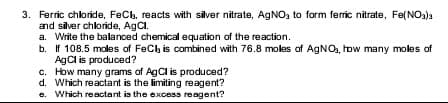 3. Ferric chloride, FeCb, reacts with silver nitrate, AGNO, to form ferric nitrate, Fe(NO3)a
and silver chloride, AgCl.
a. Write the balanced chemical equation of the reaction.
b. If 108.5 moles of FeClh is combined with 76.8 moles of AGNO, how many moles of
AgCl is produced?
c. How many grams of AgCl is produced?
d. Which reactant is the limiting reagent?
e. Which reactant is the excess reagent?
