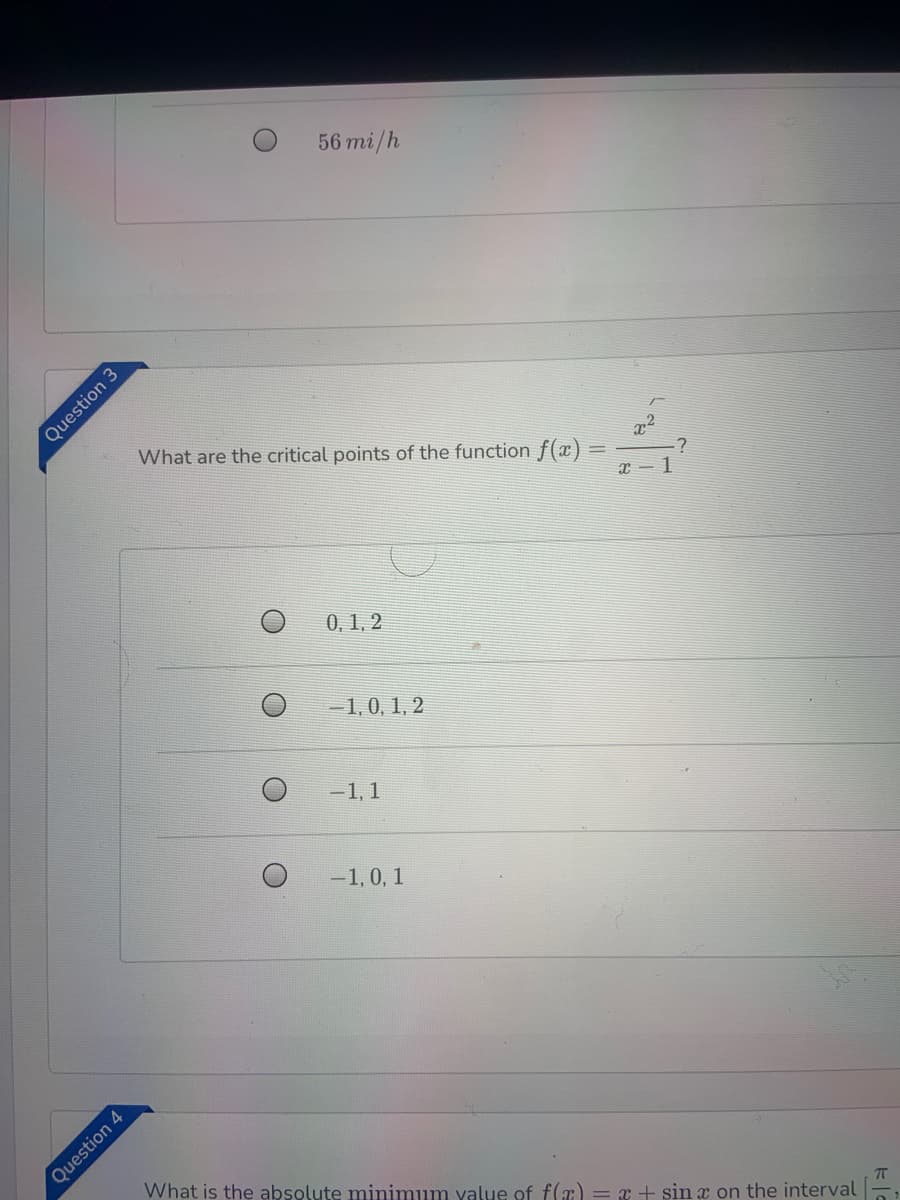 56 mi/h
What are the critical points of the function f(x)
0, 1, 2
-1,0, 1, 2
-1, 1
-1, 0, 1
What is the absolute minimum value of f(æ) = x + sin x on the interval
Question 3
Question 4
