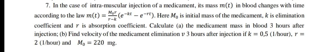 7. In the case of intra-muscular injection of a medicament, its mass m(t) in blood changes with time
according to the law m(t) = "o (e-kt – e-rt). Here Mo is initial mass of the medicament, k is elimination
coefficient and r is absorption coefficient. Calculate (a) the medicament mass in blood 3 hours after
injection; (b) Find velocity of the medicament elimination v 3 hours after injection if k = 0,5 (1/hour), r =
2 (1/hour) and Mo = 220 mg.
Mor
r-k
