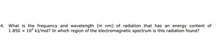 What is the frequency and wavelength (in nm) of radiation that has an energy content of
1.850 x 10° kJ/mol? In which region of the electromagnetic spectrum is this radiation found?
