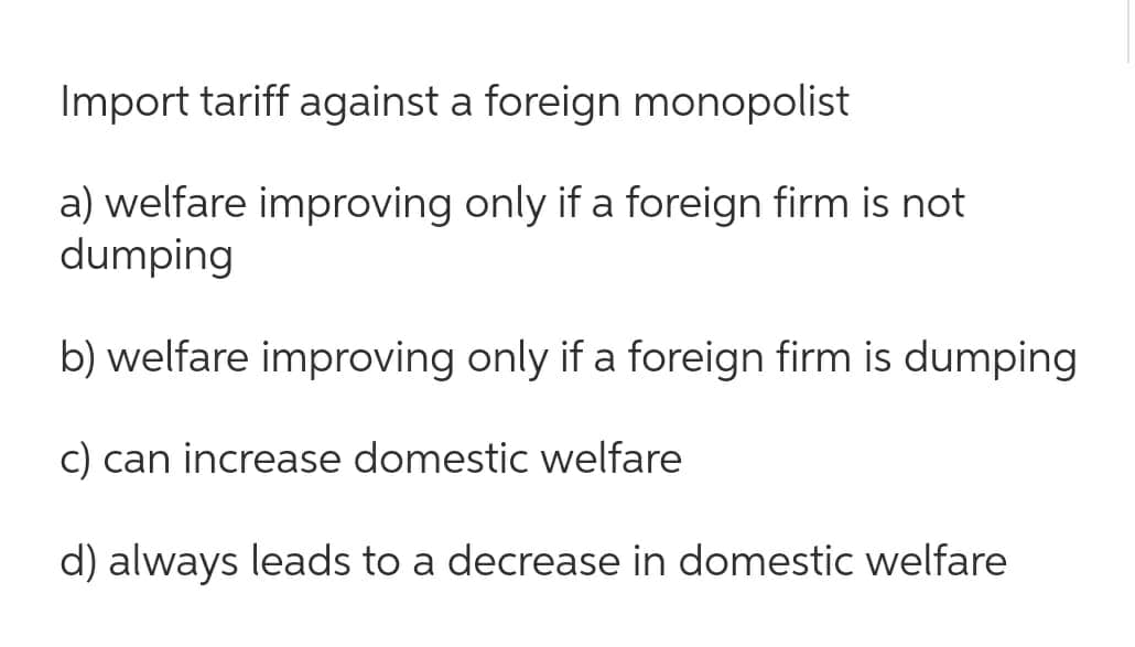 Import tariff against a foreign monopolist
a) welfare improving only if a foreign firm is not
dumping
b) welfare improving only if a foreign firm is dumping
c) can increase domestic welfare
d) always leads to a decrease in domestic welfare