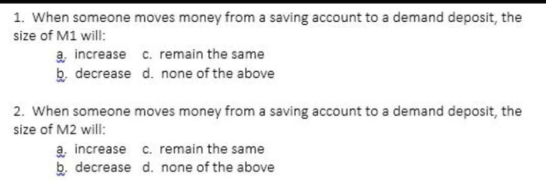 1. When someone moves money from a saving account to a demand deposit, the
size of M1 will:
a increase c. remain the same
b. decrease d. none of the above
2. When someone moves money from a saving account to a demand deposit, the
size of M2 will:
a increase c. remain the same
b. decrease d. none of the above