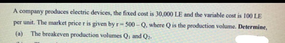 A company produces electric devices, the fixed cost is 30,000 LE and the variable cost is 100 LE
per unit. The market price r is given by r = 500-Q, where Q is the production volume. Determine,
(a) The breakeven production volumes Q₁ and Q2.