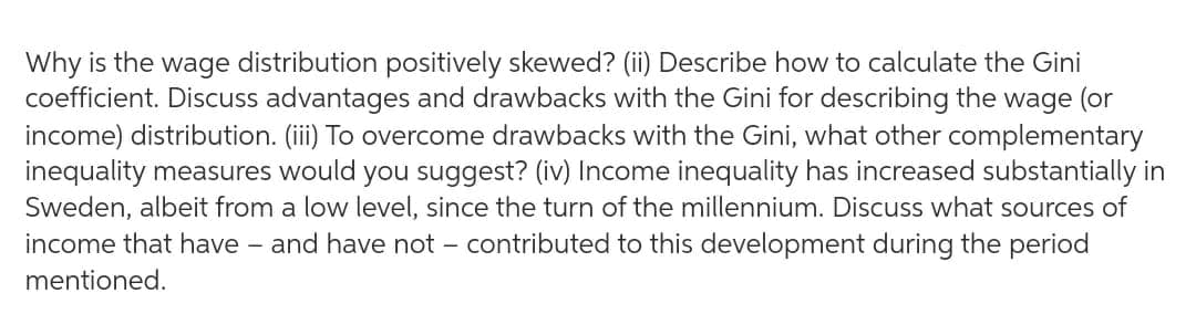 Why is the wage distribution positively skewed? (ii) Describe how to calculate the Gini
coefficient. Discuss advantages and drawbacks with the Gini for describing the wage (or
income) distribution. (iii) To overcome drawbacks with the Gini, what other complementary
inequality measures would you suggest? (iv) Income inequality has increased substantially in
Sweden, albeit from a low level, since the turn of the millennium. Discuss what sources of
income that have - and have not - contributed to this development during the period
mentioned.