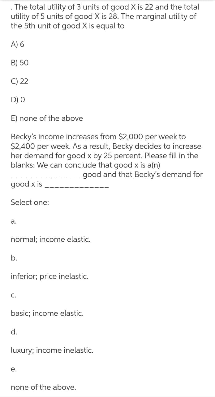 The total utility of 3 units of good X is 22 and the total
utility of 5 units of good X is 28. The marginal utility of
the 5th unit of good X is equal to
A) 6
B) 50
C) 22
D) O
E) none of the above
Becky's income increases from $2,000 per week to
$2,400 per week. As a result, Becky decides to increase
her demand for good x by 25 percent. Please fill in the
blanks: We can conclude that good x is a(n)
good and that Becky's demand for
good x is
Select one:
a.
normal; income elastic.
b.
inferior; price inelastic.
C.
basic; income elastic.
d.
luxury; income inelastic.
e.
none of the above.