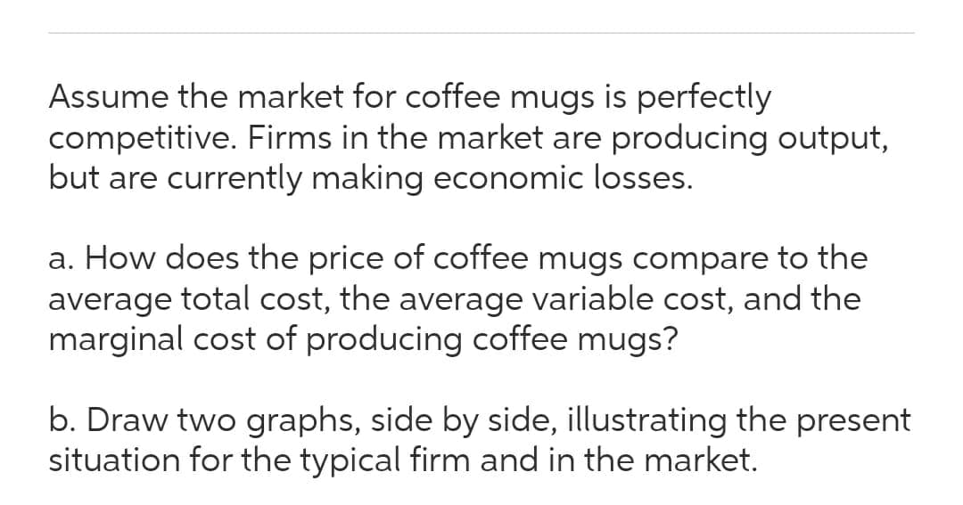 Assume the market for coffee mugs is perfectly
competitive. Firms in the market are producing output,
but are currently making economic losses.
a. How does the price of coffee mugs compare to the
average total cost, the average variable cost, and the
marginal cost of producing coffee mugs?
b. Draw two graphs, side by side, illustrating the present
situation for the typical firm and in the market.