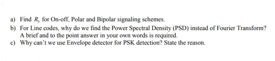a) Find R, for On-off, Polar and Bipolar signaling schemes.
b) For Line codes, why do we find the Power Spectral Density (PSD) instead of Fourier Transform?
A brief and to the point answer in your own words is required.
c) Why can't we use Envelope detector for PSK detection? State the reason.
