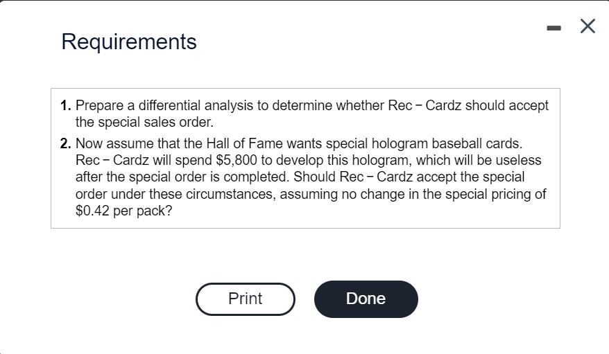 Requirements
1. Prepare a differential analysis to determine whether Rec - Cardz should accept
the special sales order.
-
2. Now assume that the Hall of Fame wants special hologram baseball cards.
Rec - Cardz will spend $5,800 to develop this hologram, which will be useless
after the special order is completed. Should Rec - Cardz accept the special
order under these circumstances, assuming no change in the special pricing of
$0.42 per pack?
Print
Done
X