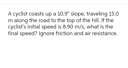 A cyclist coasts up a 10.9° slope, traveling 15.0
m along the road to the top of the hill. If the
cyclist's initial speed is 8.90 m/s, what is the
final speed? Ignore friction and air resistance.
