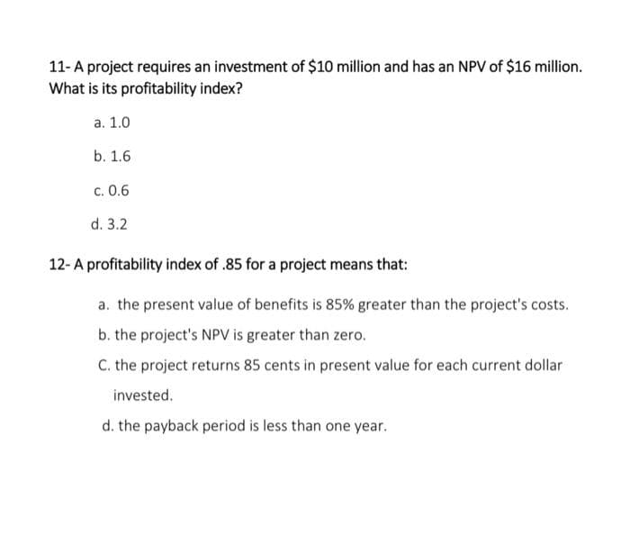11- A project requires an investment of $10 million and has an NPV of $16 million.
What is its profitability index?
a. 1.0
b. 1.6
c. 0.6
d. 3.2
12-A profitability index of .85 for a project means that:
a. the present value of benefits is 85% greater than the project's costs.
b. the project's NPV is greater than zero.
C. the project returns 85 cents in present value for each current dollar
invested.
d. the payback period is less than one year.