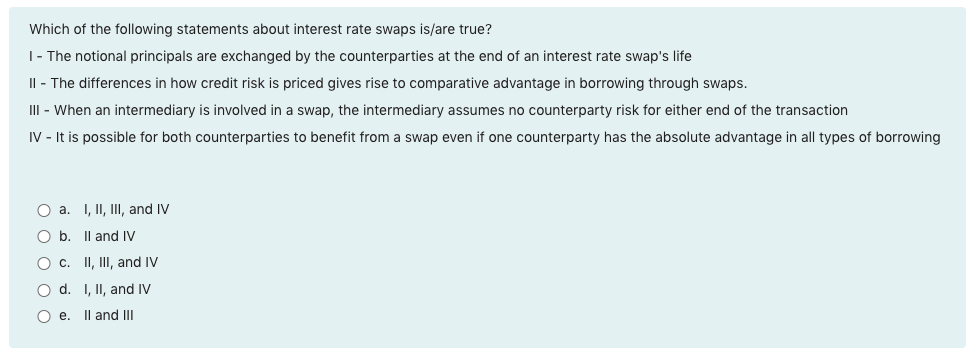 Which of the following statements about interest rate swaps is/are true?
I - The notional principals are exchanged by the counterparties at the end of an interest rate swap's life
II - The differences in how credit risk is priced gives rise to comparative advantage in borrowing through swaps.
III - When an intermediary is involved in a swap, the intermediary assumes no counterparty risk for either end of the transaction
IV - It is possible for both counterparties to benefit from a swap even if one counterparty has the absolute advantage in all types of borrowing
O a. I, II, III, and IV
O b. II and IV
O c. II, III, and IV
O d. I, II, and IV
Oe. II and III