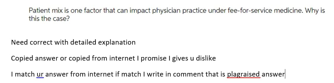 Patient mix is one factor that can impact physician practice under fee-for-service medicine. Why is
this the case?
Need correct with detailed explanation
Copied answer or copied from internet I promise I gives u dislike
I match ur answer from internet if match I write in comment that is plagraised answer
www
