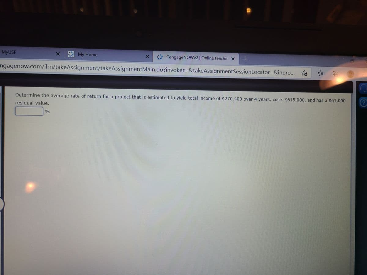 MyUSF
My Home
4 CengageNOWv2 | Online teachin X +
ngagenow.com/ilrn/takeAssignment/takeAssignmentMain.do?invoker=&takeAssignmentSessionLocator=&inpro.. to
Determine the average rate of return for a project that is estimated to yield total income of $270,400 over 4 years, costs $615,000, and has a $61,000
residual value.
