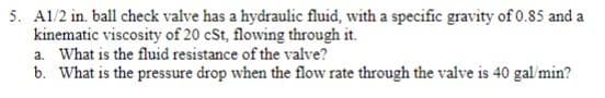 5. A1/2 in. ball check valve has a hydraulic fluid, with a specific gravity of 0.85 and a
kinematic viscosity of 20 cSt, flowing through it.
a. What is the fluid resistance of the valve?
b. What is the pressure drop when the flow rate through the valve is 40 gal'min?
