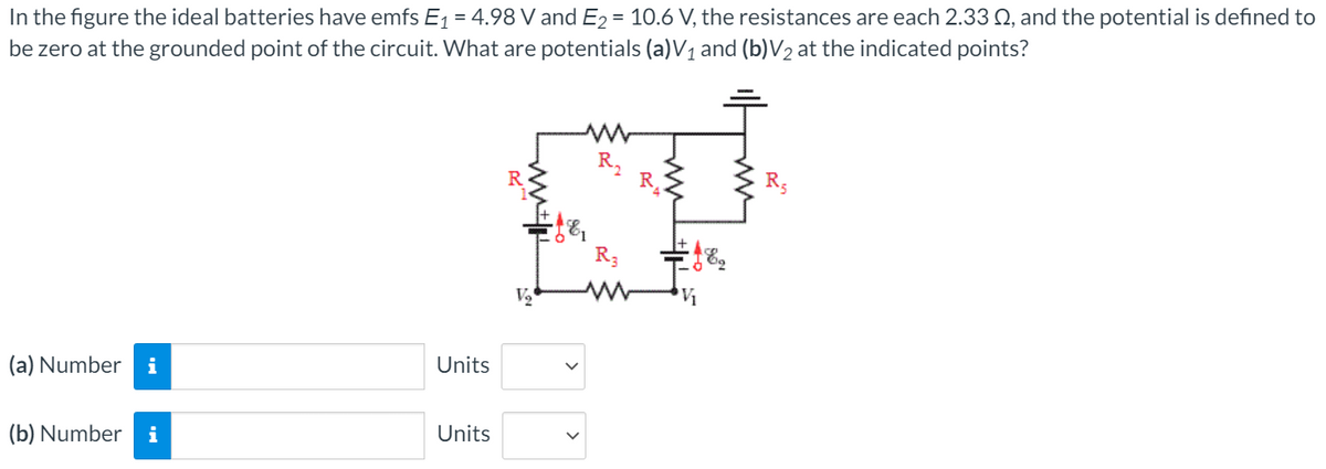 In the figure the ideal batteries have emfs E1= 4.98 V and E2 = 10.6 V, the resistances are each 2.33 Q, and the potential is defined to
be zero at the grounded point of the circuit. What are potentials (a)V1 and (b)V2 at the indicated points?
R3
R3
V
V1
(a) Number
i
Units
(b) Number
i
Units
