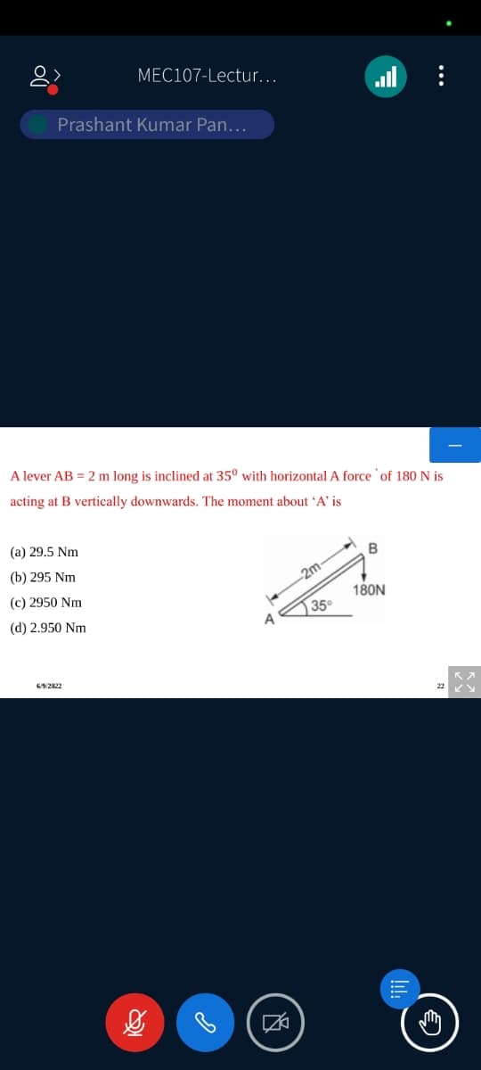 MEC107-Lectur...
Prashant Kumar Pan...
A lever AB = 2 m long is inclined at 35⁰ with horizontal A force of 180 N is
acting at B vertically downwards. The moment about 'A' is
(a) 29.5 Nm
B
(b) 295 Nm
-2m
(c) 2950 Nm
180N
(d) 2.950 Nm
6/9/2022
35°