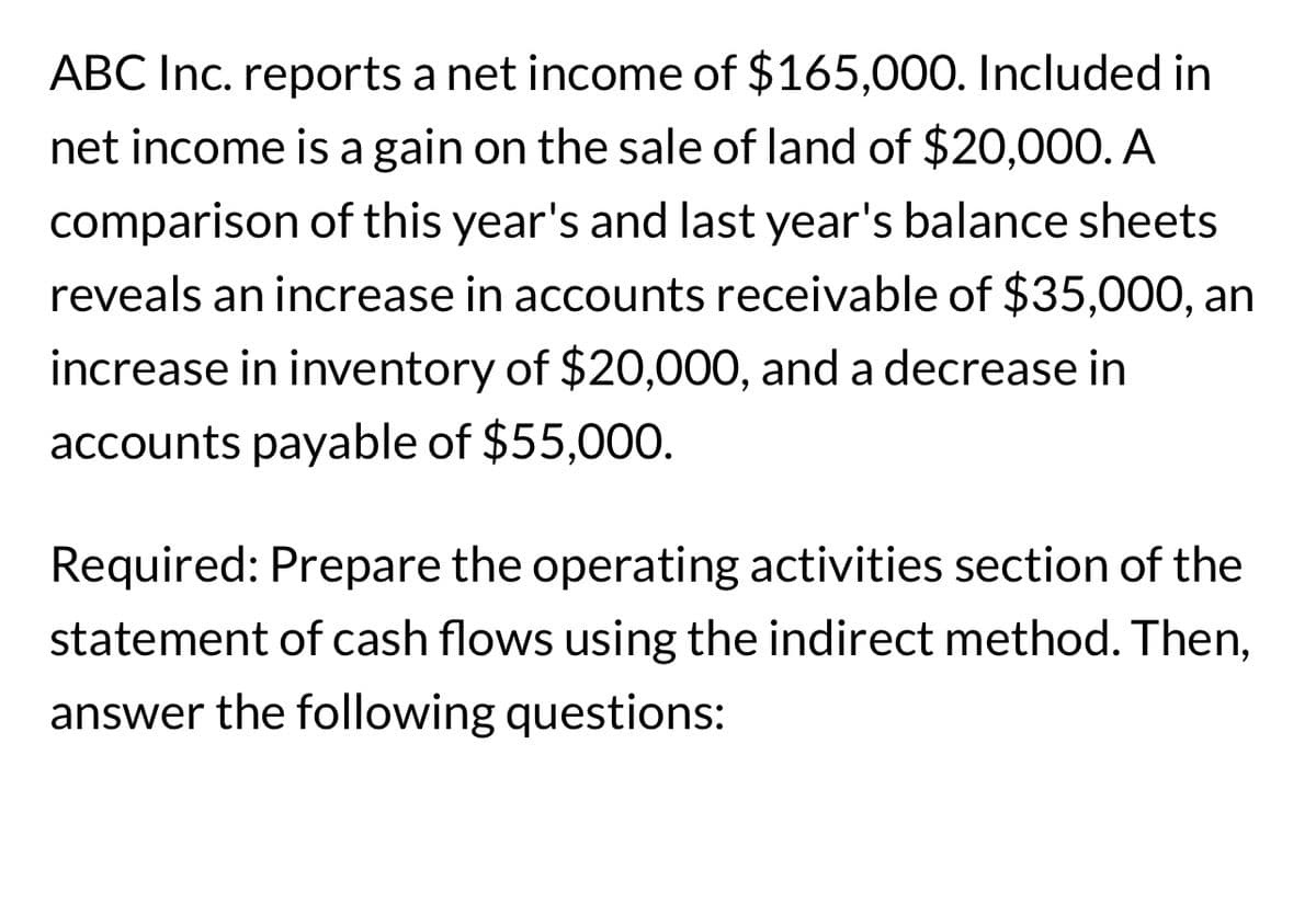 ABC Inc. reports a net income of $165,000. Included in
net income is a gain on the sale of land of $20,000. A
comparison of this year's and last year's balance sheets
reveals an increase in accounts receivable of $35,000, an
increase in inventory of $20,000, and a decrease in
accounts payable of $55,000.
Required: Prepare the operating activities section of the
statement of cash flows using the indirect method. Then,
answer the following questions: