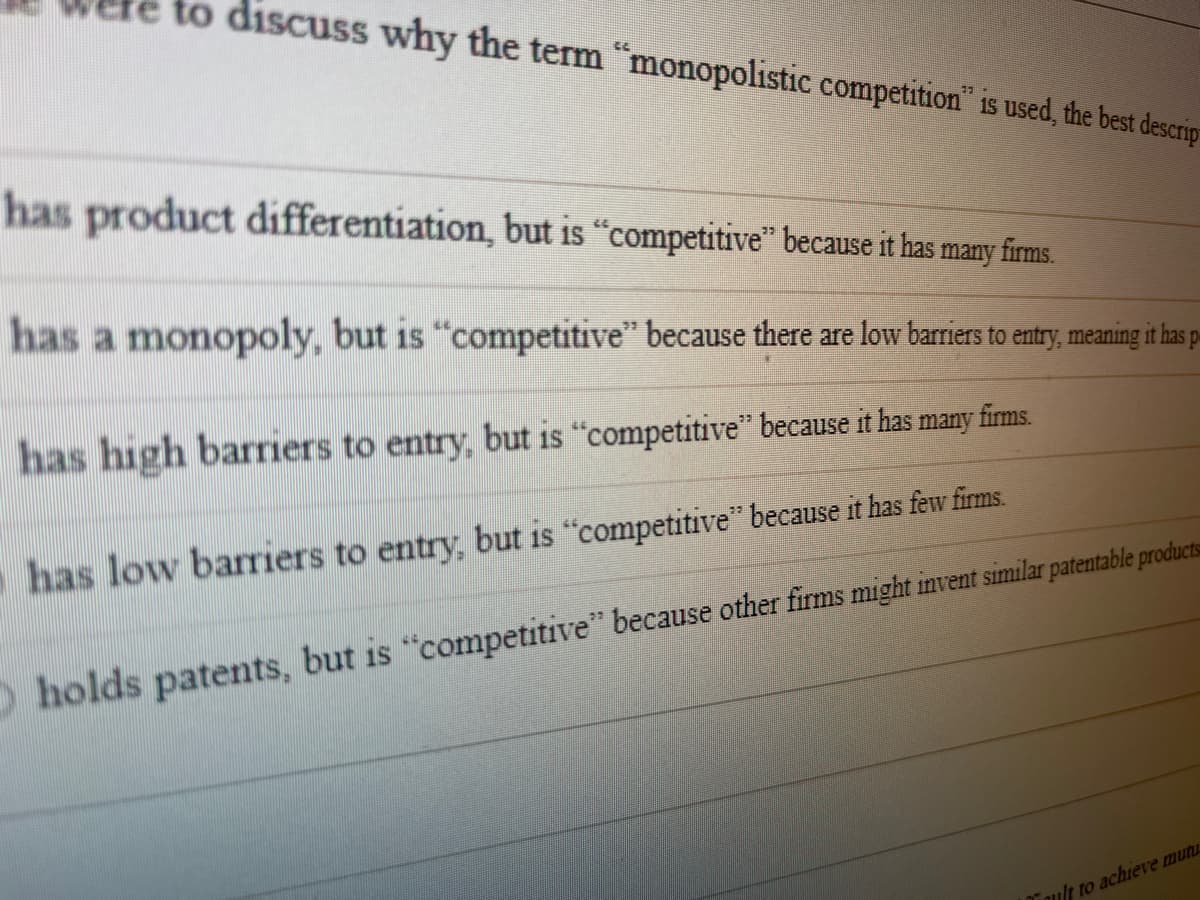 to discuss why the term "monopolistic competition is used, the best descrip
has product differentiation, but is "competitive" because it has many firms.
has a monopoly, but is "competitive" because there are low barriers to entry, meaning it has p
has high barriers to entry, but is "competitive" because it has many firms.
has low barriers to entry, but is "competitive" because it has few firms.
O holds patents, but is "competitive" because other firms might invent similar patentable products
Tault to achieve mutu