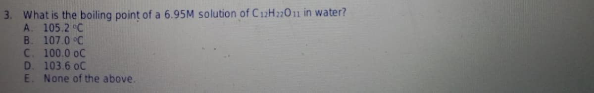 3. What is the boiling point of a 6.95M solution of C12H22011 in water?
A. 105.2 °C
B. 107.0 °C
C. 100.0 oC
D. 103.6 oC
E. None of the above.
