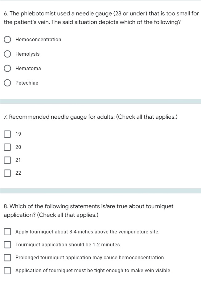 6. The phlebotomist used a needle gauge (23 or under) that is too small for
the patient's vein. The said situation depicts which of the following?
Hemoconcentration
Hemolysis
Hematoma
Petechiae
7. Recommended needle gauge for adults: (Check all that applies.)
19
21
22
8. Which of the following statements is/are true about tourniquet
application? (Check all that applies.)
Apply tourniquet about 3-4 inches above the venipuncture site.
Tourniquet application should be 1-2 minutes.
Prolonged tourniquet application may cause hemoconcentration.
Application of tourniquet must be tight enough to make vein visible
20
