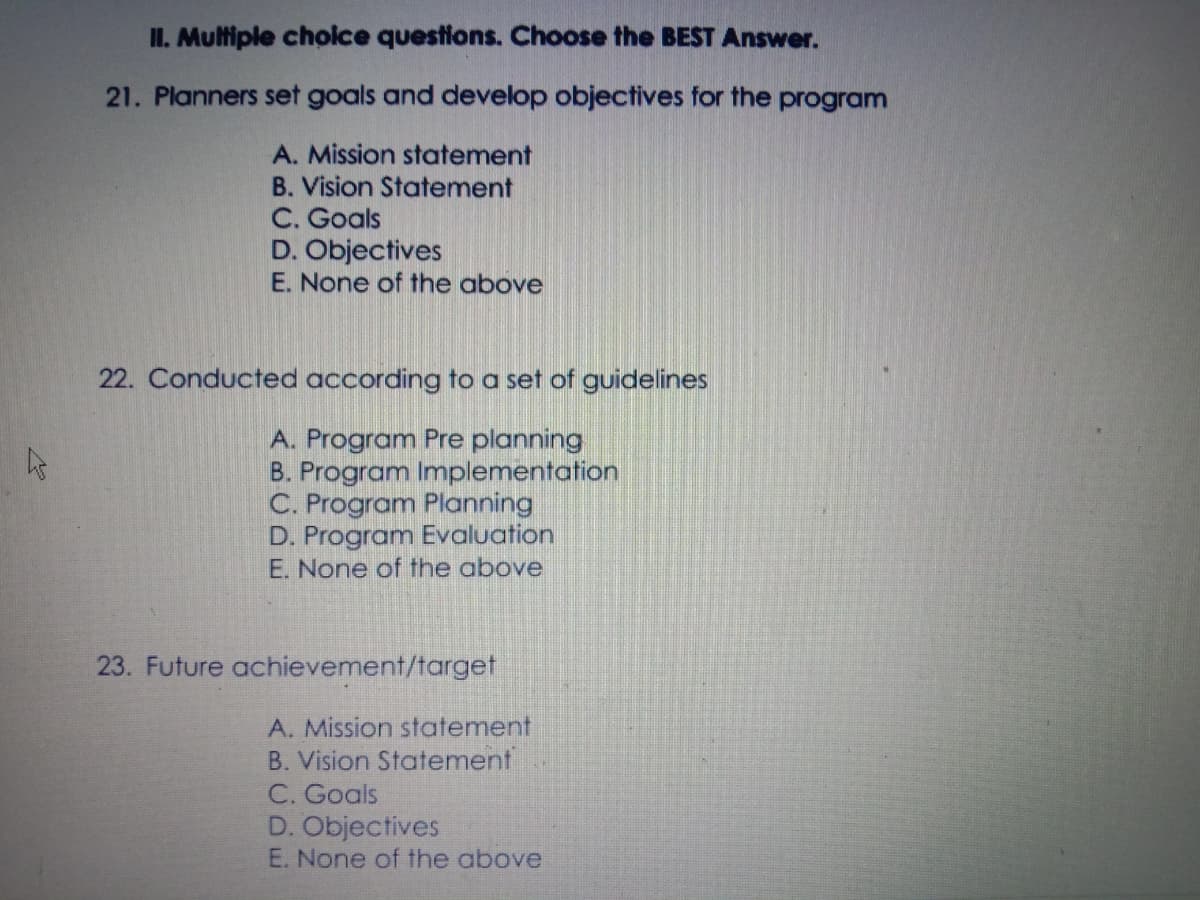 II. Multiple cholce questions. Choose the BEST Answer.
21. Planners set goals and develop objectives for the program
A. Mission statement
B. Vision Statement
C. Goals
D. Objectives
E. None of the above
22. Conducted according to a set of guidelines
A. Program Pre planning
B. Program Implementation
C. Program Planning
D. Program Evaluation
E. None of the above
23. Future achievement/target
A. Mission statement
B. Vision Statement
C. Goals
D. Objectives
E. None of the above
