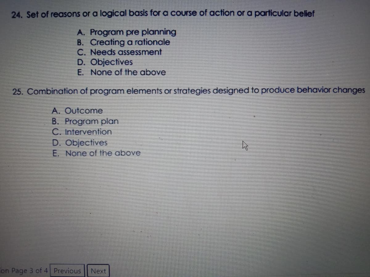 24. Set of reasons or a logical basis for a Course of action or a particular belief
A. Program pre planning
B. Creating a rationale
C. Needs assessment
D. Objectives
E. None of the above
25. Combination of program elements or strategies designed to produce behavior changes
A. Outcome
B. Program plan
C. Intervention
D. Objectives
E. None of the above
Fon Page 3 of 4 Previous
Next
