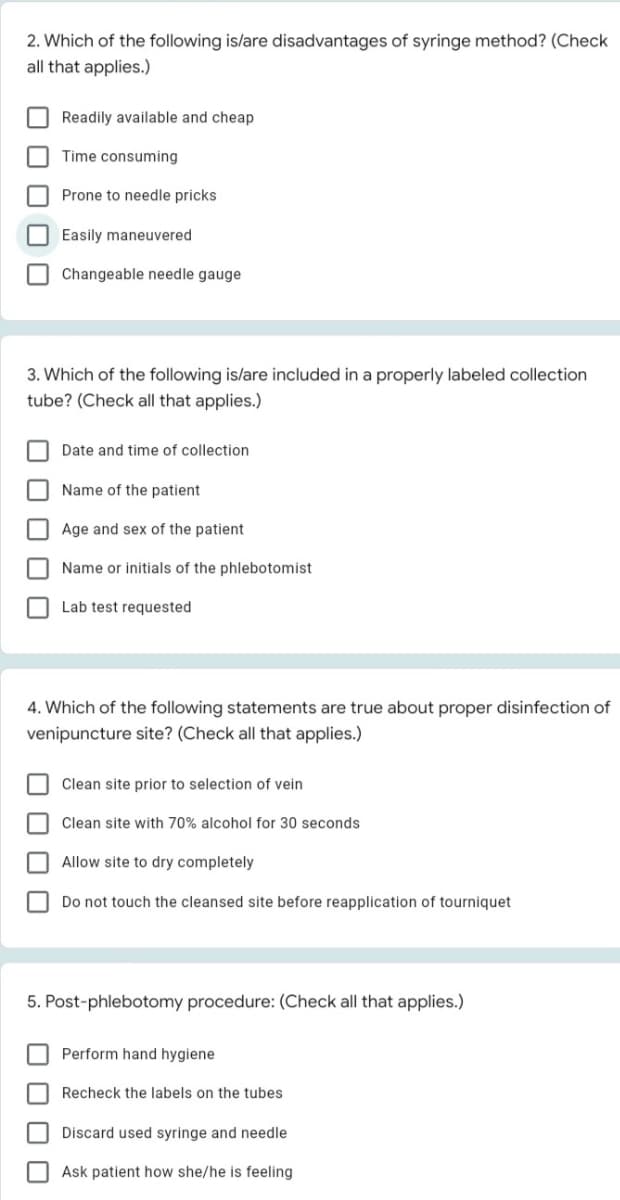 2. Which of the following is/are disadvantages of syringe method? (Check
all that applies.)
Readily available and cheap
Time consuming
Prone to needle pricks
O Easily maneuvered
Changeable needle gauge
3. Which of the following is/are included in a properly labeled collection
tube? (Check all that applies.)
Date and time of collection
Name of the patient
Age and sex of the patient
Name or initials of the phlebotomist
Lab test requested
4. Which of the following statements are true about proper disinfection of
venipuncture site? (Check all that applies.)
Clean site prior to selection of vein
Clean site with 70% alcohol for 30 seconds
Allow site to dry completely
Do not touch the cleansed site before reapplication of tourniquet
5. Post-phlebotomy procedure: (Check all that applies.)
Perform hand hygiene
Recheck the labels on the tubes
Discard used syringe and needle
Ask patient how she/he is feeling
O O O O
O O
O O O 0
O O O 0
