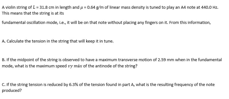A violin string of L = 31.8 cm in length and u = 0.64 g/m of linear mass density is tuned to play an A4 note at 440.0 Hz.
This means that the string is at its
fundamental oscillation mode, i.e., it will be on that note without placing any fingers on it. From this information,
A. Calculate the tension in the string that will keep it in tune.
B. If the midpoint of the string is observed to have a maximum transverse motion of 2.59 mm when in the fundamental
mode, what is the maximum speed vy máx of the antinode of the string?
C. If the string tension is reduced by 6.3% of the tension found in part A, what is the resulting frequency of the note
produced?
