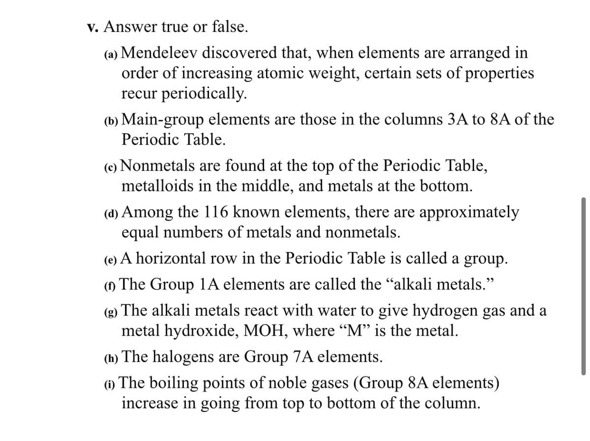 v. Answer true or false.
(a) Mendeleev discovered that, when elements are arranged in
order of increasing atomic weight, certain sets of properties
recur periodically.
(b) Main-group elements are those in the columns 3A to 8A of the
Periodic Table.
(e) Nonmetals are found at the top of the Periodic Table,
metalloids in the middle, and metals at the bottom.
(d) Among the 116 known elements, there are approximately
equal numbers of metals and nonmetals.
(e) A horizontal row in the Periodic Table is called a group.
() The Group 1A elements are called the "alkali metals."
(g) The alkali metals react with water to give hydrogen gas and a
metal hydroxide, MOH, where “M" is the metal.
(h) The halogens are Group 7A elements.
(1) The boiling points of noble gases (Group 8A elements)
increase in going from top to bottom of the column.
