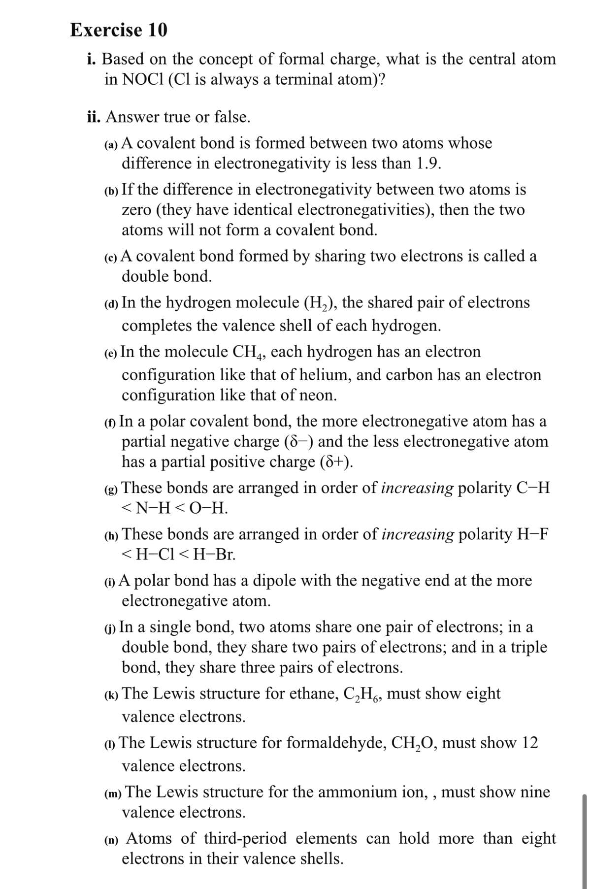 Exercise 10
i. Based on the concept of formal charge, what is the central atom
in NOCI (Cl is always a terminal atom)?
ii. Answer true or false.
(a) A covalent bond is formed between two atoms whose
difference in electronegativity is less than 1.9.
(b) If the difference in electronegativity between two atoms is
zero (they have identical electronegativities), then the two
atoms will not form a covalent bond.
(e) A covalent bond formed by sharing two electrons is called a
double bond.
(d) In the hydrogen molecule (H,), the shared pair of electrons
completes the valence shell of each hydrogen.
(e) In the molecule CH4, each hydrogen has an electron
configuration like that of helium, and carbon has an electron
configuration like that of neon.
(1) In a polar covalent bond, the more electronegative atom has a
partial negative charge (8-) and the less electronegative atom
has a partial positive charge (&+).
(g) These bonds are arranged in order of increasing polarity C-H
<N-H<O-H.
(h) These bonds are arranged in order of increasing polarity H-F
<H-Cl < H-Br.
(1) A polar bond has a dipole with the negative end at the more
electronegative atom.
(1) In a single bond, two atoms share one pair of electrons; in a
double bond, they share two pairs of electrons; and in a triple
bond, they share three pairs of electrons.
(k) The Lewis structure for ethane, C,H6, must show eight
valence electrons.
(1) The Lewis structure for formaldehyde, CH,O, must show 12
valence electrons.
(m) The Lewis structure for the ammonium ion, , must show nine
valence electrons.
(n) Atoms of third-period elements can hold more than eight
electrons in their valence shells.

