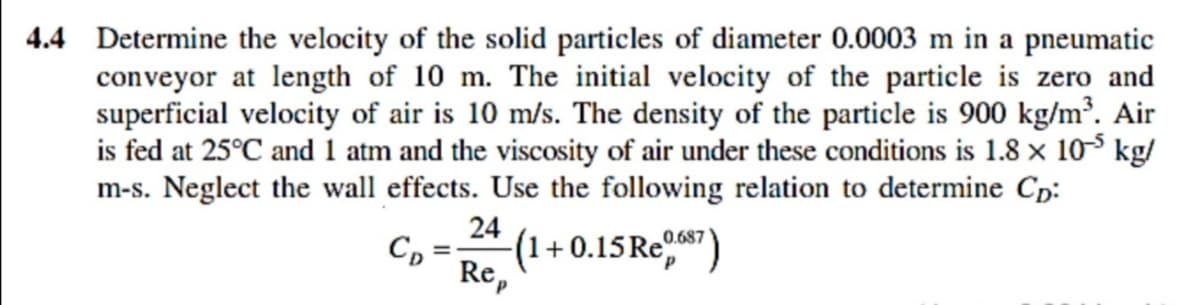 4.4 Determine the velocity of the solid particles of diameter 0.0003 m in a pneumatic
conveyor at length of 10 m. The initial velocity of the particle is zero and
superficial velocity of air is 10 m/s. The density of the particle is 900 kg/m³. Air
is fed at 25°C and 1 atm and the viscosity of air under these conditions is 1.8 × 103 kg/
m-s. Neglect the wall effects. Use the following relation to determine Cp:
24
(1+0.15RE")
C, =
Re,
0.687
