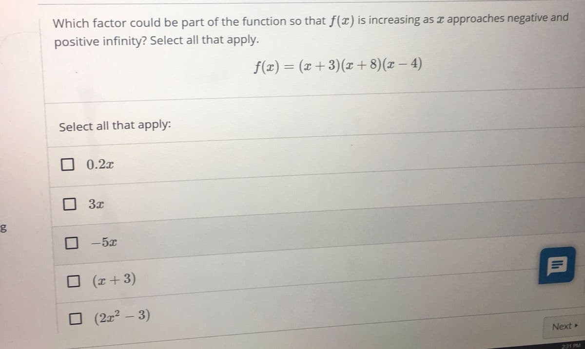 Which factor could be part of the function so that f(x) is increasing as r approaches negative and
positive infinity? Select all that apply.
f(x)= (x +3)(T+ 8)(x – 4)
%3D
|
Select all that apply:
0.2x
3x
-5x
(x+3)
(2x² -3)
Next »
231 PM
