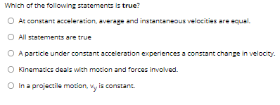 Which of the following statements is true?
O At constant acceleration, average and instantaneous velocities are equal.
All statements are true
O A particle under constant acceleration experiences a constant change in velocity.
O Kinematics deals with motion and forces involved.
O In a projectile motion, vy is constant.
