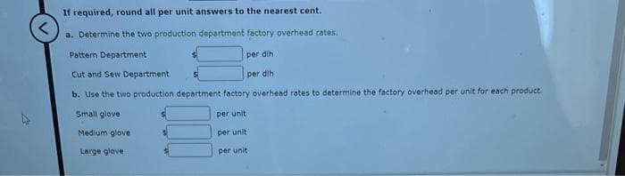 If required, round all per unit answers to the nearest cent.
a. Determine the two production department factory overhead rates.
Pattern Department
Cut and Sew Department
b. Use the two production department factory overhead rates to determine the factory overhead per unit for each product.
Small glove
per unit
Medium glove
per unit
per unit
Large glove
per dlh
per dih