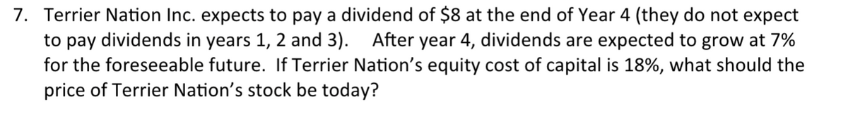 7. Terrier Nation Inc. expects to pay a dividend of $8 at the end of Year 4 (they do not expect
to pay dividends in years 1, 2 and 3). After year 4, dividends are expected to grow at 7%
for the foreseeable future. If Terrier Nation's equity cost of capital is 18%, what should the
price of Terrier Nation's stock be today?