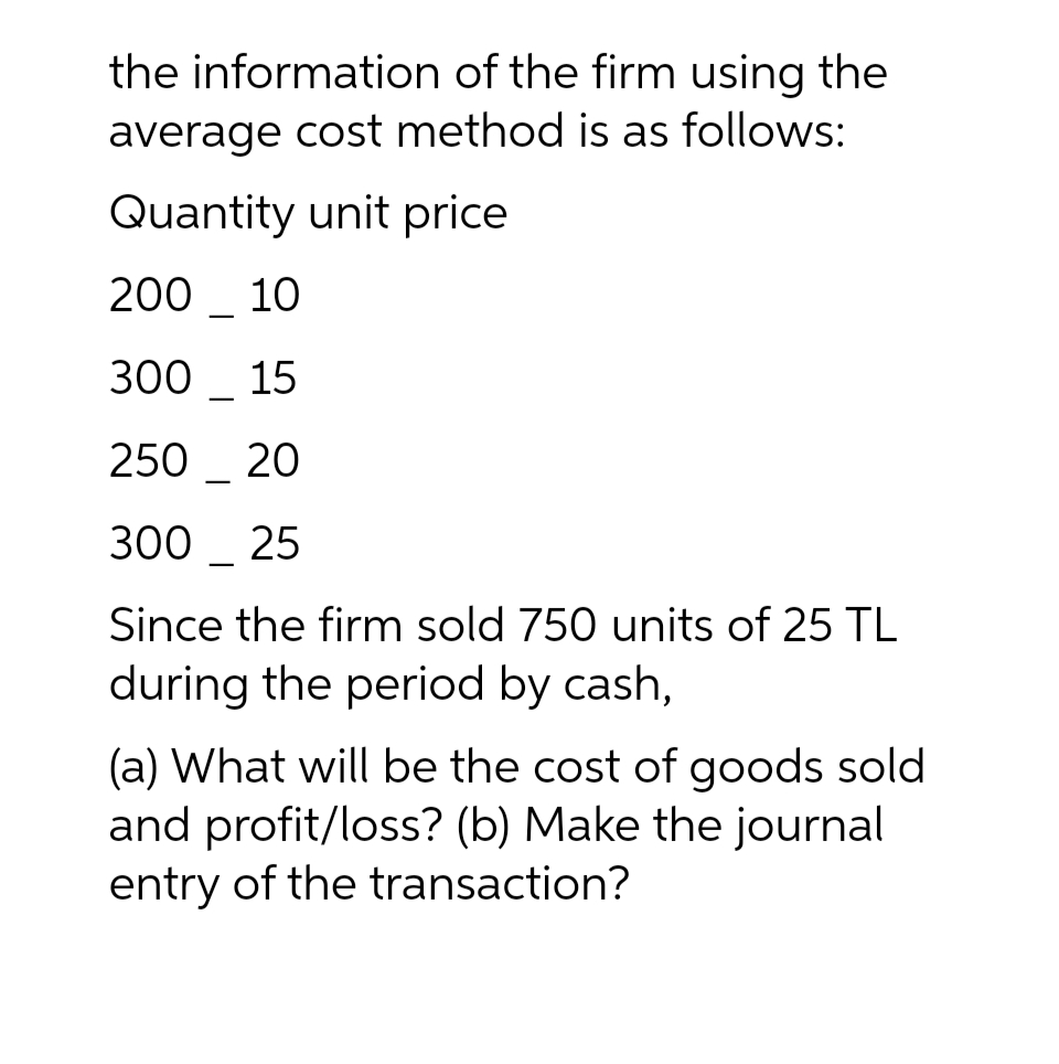 the information of the firm using the
average cost method is as follows:
Quantity unit price
200 10
300 15
250 20
300 25
Since the firm sold 750 units of 25 TL
during the period by cash,
(a) What will be the cost of goods sold
and profit/loss? (b) Make the journal
entry of the transaction?