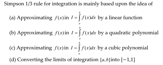 Simpson 1/3 rule for integration is mainly based upon the idea of
(a) Approximating f(x)in I=ff(x)dx by a linear function
(b) Approximating f(x)in I=ff(x)dx by a quadratic polynomial
(c) Approximating f(x) in 1 = [ƒ(x)dx by a cubic polynomial
(d) Converting the limits of integration [a, b]into [-1,1]