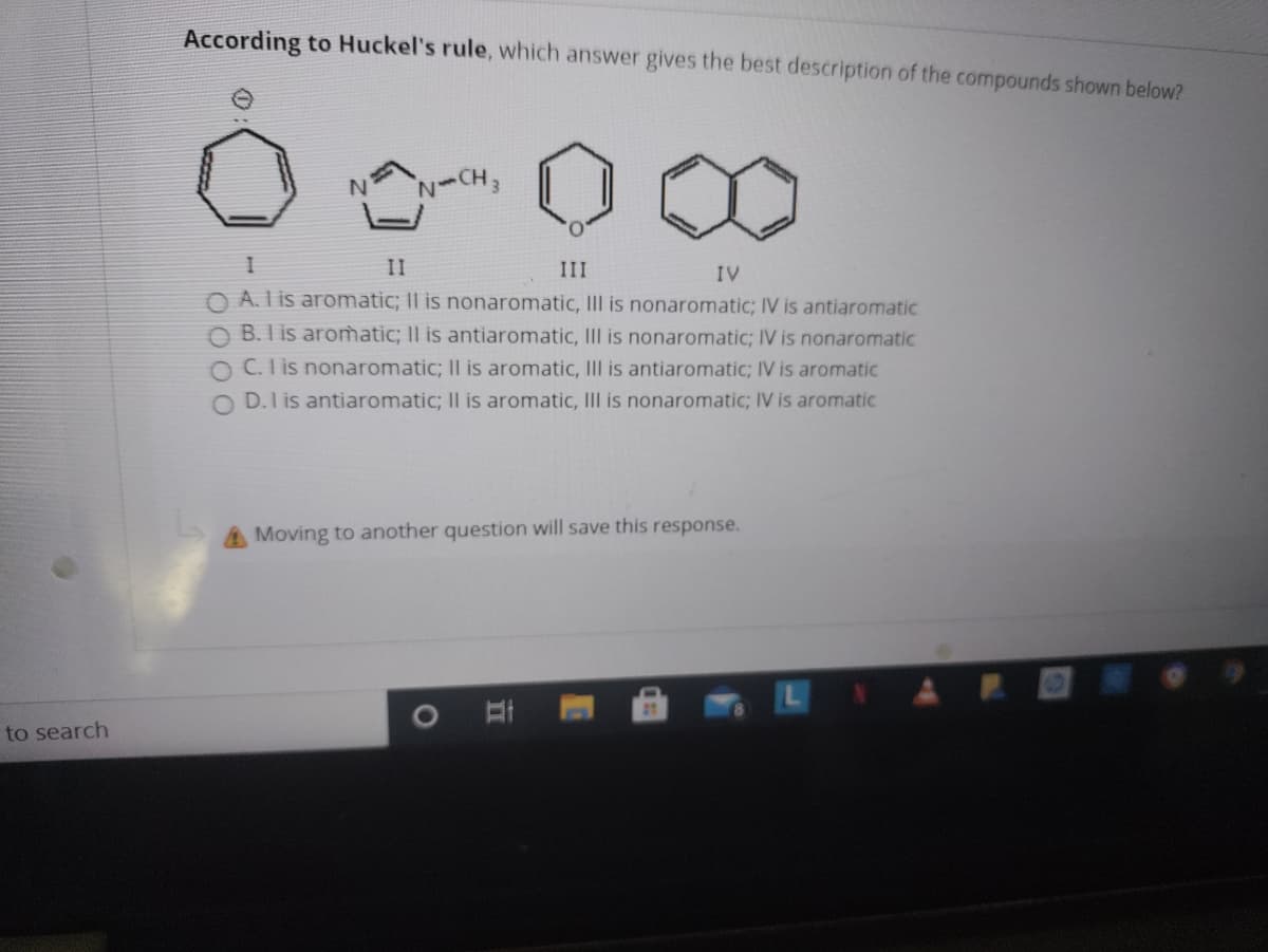 According to Huckel's rule, which answer gives the best description of the compounds shown below?
N-CH3
II
III
IV
O A. Lis aromatic; II is nonaromatic, III is nonaromatic; IV is antiaromatic
O B. I is aromatic; II is antiaromatic, Ill is nonaromatic; IV is nonaromatic
O C. l is nonaromatic; Il is aromatic, III is antiaromatic; IV is aromatic
O D.1 is antiaromatic; Il is aromatic, Ill is nonaromatic; IV is aromatic
Moving to another question will save this response.
to search
