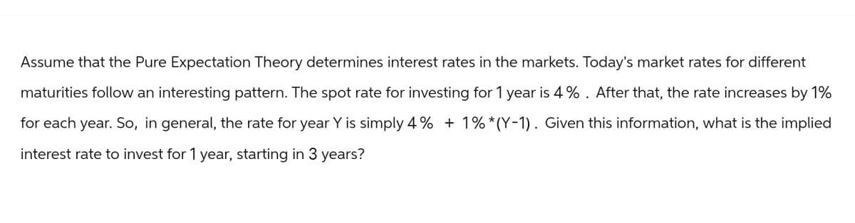 Assume that the Pure Expectation Theory determines interest rates in the markets. Today's market rates for different
maturities follow an interesting pattern. The spot rate for investing for 1 year is 4%. After that, the rate increases by 1%
for each year. So, in general, the rate for year Y is simply 4% +1%*(Y-1). Given this information, what is the implied
interest rate to invest for 1 year, starting in 3 years?