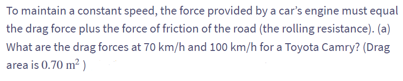 To maintain a constant speed, the force provided by a car's engine must equal
the drag force plus the force of friction of the road (the rolling resistance). (a)
What are the drag forces at 70 km/h and 100 km/h for a Toyota Camry? (Drag
area is 0.70 m²)
