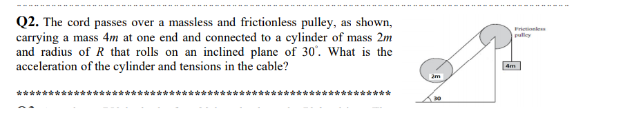 Q2. The cord passes over a massless and frictionless pulley, as shown,
carrying a mass 4m at one end and connected to a cylinder of mass 2m
and radius of R that rolls on an inclined plane of 30'. What is the
acceleration of the cylinder and tensions in the cable?
Frictionless
pulley
4m
2m
**
*******
30

