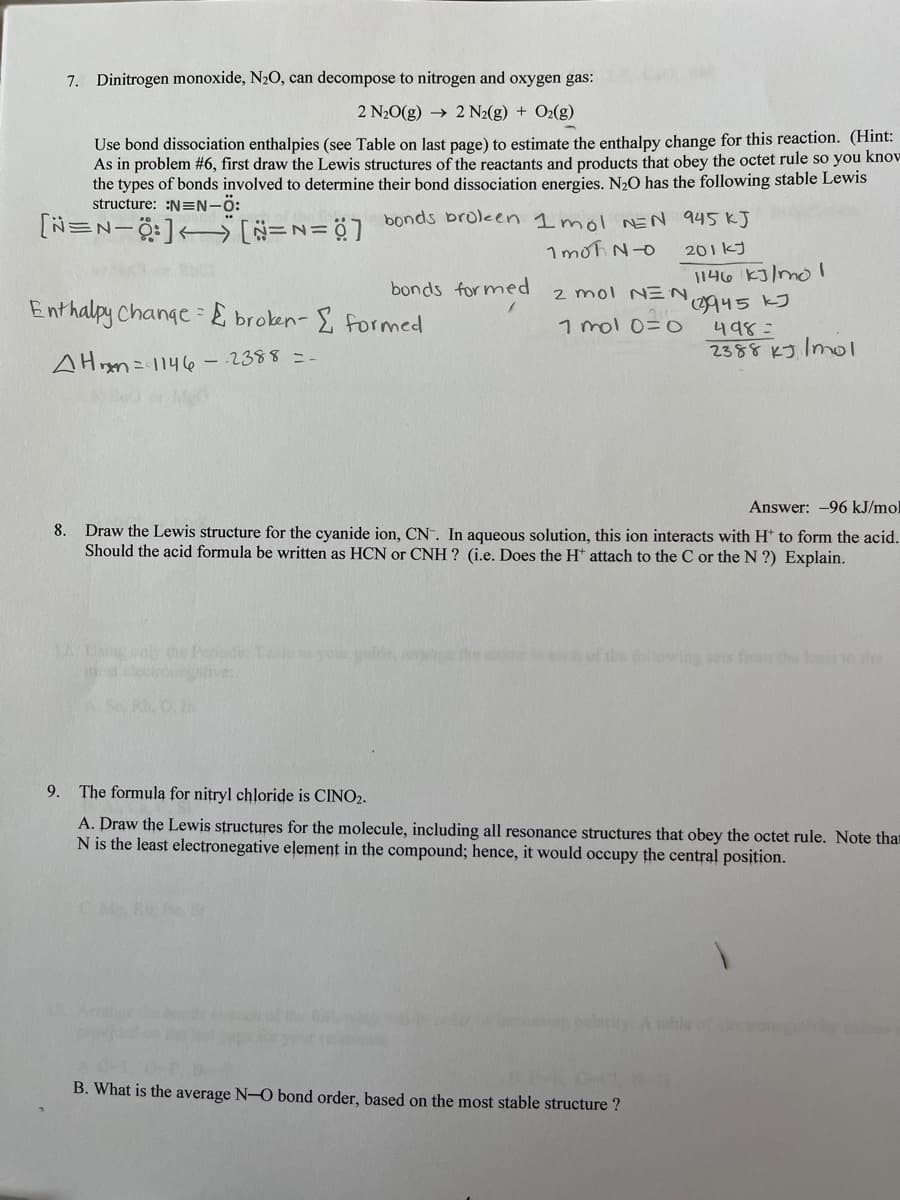 7. Dinitrogen monoxide, N20, can decompose to nitrogen and oxygen gas:
2 N20(g) → 2 N2(g) + O2(g)
Use bond dissociation enthalpies (see Table on last page) to estimate the enthalpy change for this reaction. (Hint:
As in problem #6, first draw the Lewis structures of the reactants and products that obey the octet rule so you know
the types of bonds involved to determine their bond dissociation energies. N20 has the following stable Lewis
structure: :N=N-Ö:
bonds broleen 1 mol NEN 945 KJ
1 mot N-O
201 kJ
1146 kJ/mo I
45 kJ
bonds formed
2 mol NEN
Enthalpy Change { broken- formed
1 mol 0=0
498=
2388 KJ Imol
AHn= 1146 - 2388=-
Answer: -96 kJ/mol
Draw the Lewis structure for the cyanide ion, CN. In aqueous solution, this ion interacts with H* to form the acid.
Should the acid formula be written as HCN or CNH ? (i.e. Does the H* attach to the C or the N ?) Explain.
8.
1Ang
he Pedie
ech of the llewing sets f he least e
9.
The formula for nitryl chloride is CINO2.
A. Draw the Lewis structures for the molecule, including all resonance structures that obey the octet rule. Note tha
N is the least electronegative element in the compound; hence, it would occupy the central position.
plerity A hle
B. What is the average N-O bond order, based on the most stable structure ?
