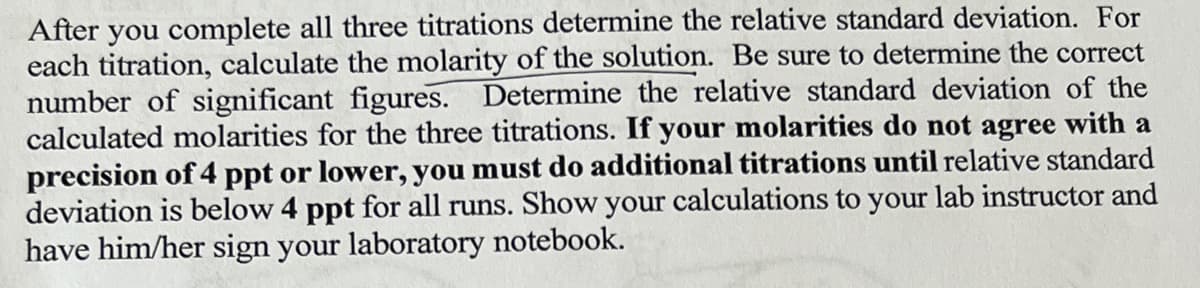 After you complete all three titrations determine the relative standard deviation. For
each titration, calculate the molarity of the solution. Be sure to determine the correct
number of significant figures. Determine the relative standard deviation of the
calculated molarities for the three titrations. If your molarities do not agree with a
precision of 4 ppt or lower, you must do additional titrations until relative standard
deviation is below 4 ppt for all runs. Show your calculations to your lab instructor and
have him/her sign your laboratory notebook.
