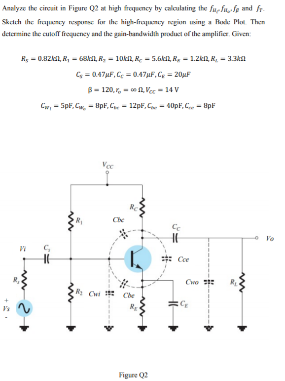 Analyze the circuit in Figure Q2 at high frequency by calculating the f#, fH,»fg and fr-
Sketch the frequency response for the high-frequency region using a Bode Plot. Then
determine the cutoff frequency and the gain-bandwidth product of the amplifier. Given:
Rs = 0.82kN, R, = 68kN, R2 = 10kN, Rc = 5.6kN, Rg = 1.2kN, R̟ = 3.3kN
Cs = 0.47µF,Cc = 0.47µF,Cg = 20µF
B = 120, r, = 0 N, Vcc = 14 V
%3D
Cw = 5pF, Cw, = 8pF, Cpc = 12PF, Cpe = 40pF, Cce = 8pF
%3D
Vcc
Rc
Cbc
Cc
Vo
Vi
C,
Cce
R,
Cwo
R2 Cwi
Cbe
RE «
Figure Q2

